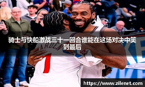 骑士与快船激战三十一回合谁能在这场对决中笑到最后