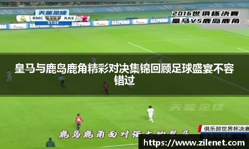 皇马与鹿岛鹿角精彩对决集锦回顾足球盛宴不容错过