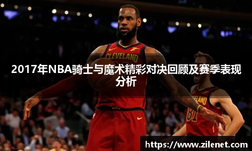 2017年NBA骑士与魔术精彩对决回顾及赛季表现分析