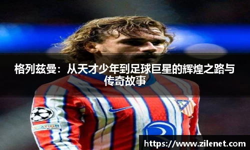 格列兹曼：从天才少年到足球巨星的辉煌之路与传奇故事